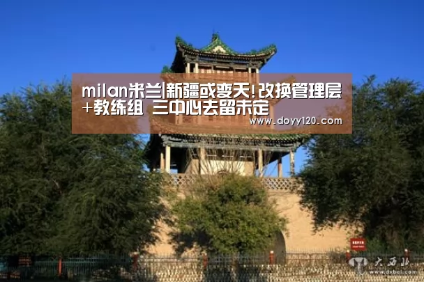 milan米兰|新疆或变天!改换管理层+教练组 三中心去留未定(图3) 米兰·(milan)中国官网