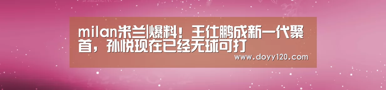 milan米兰|爆料!王仕鹏成新一代聚首,孙悦现在已经无球可打(图1) 米兰官方网站