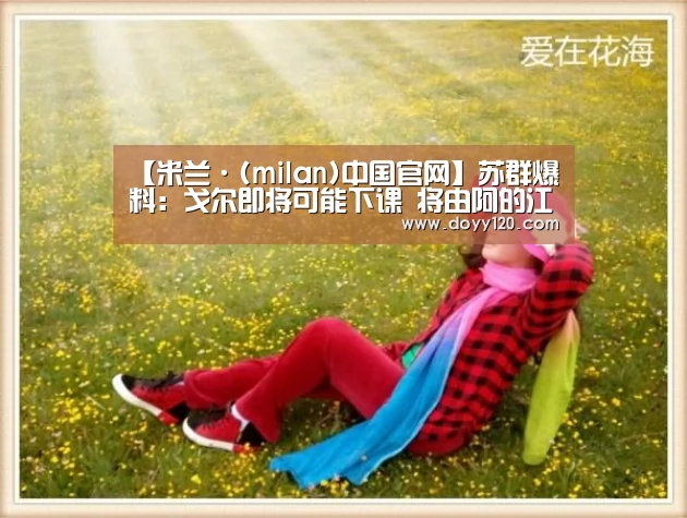 【米兰·(milan)中国官网】苏群爆料:戈尔即将可能下课 将由阿的江执教新疆男篮?(图1) milan米兰