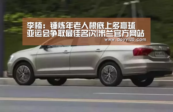 李楠:锤炼年老人根底上多赢球 亚运会争取最佳名次|米兰官方网站(图2) 米兰官方网站