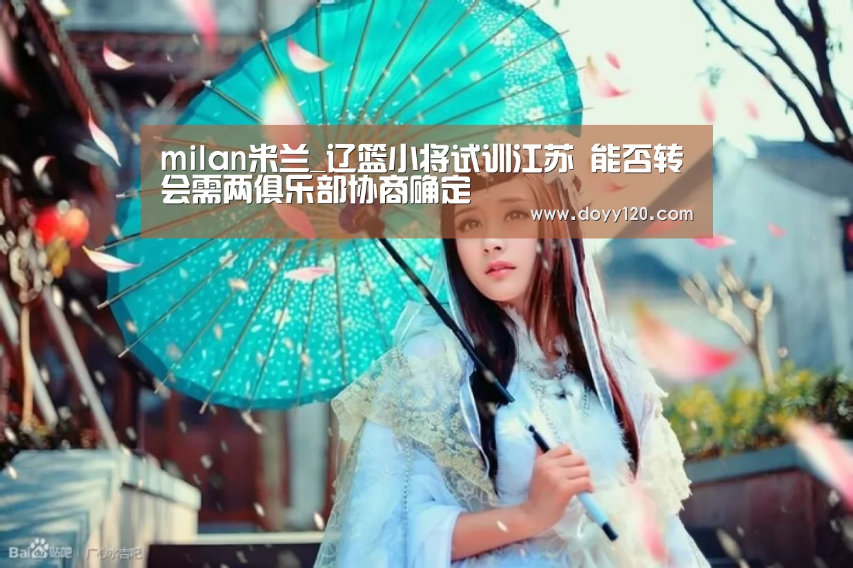 milan米兰_辽篮小将试训江苏 能否转会需两俱乐部协商确定(图3) 米兰·(milan)中国官网