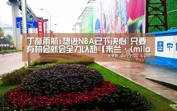 丁彦雨航:想进NBA已下决心 只要有机会就会全力以赴【米兰·(milan)中国官网】(图1) 米兰官方网站