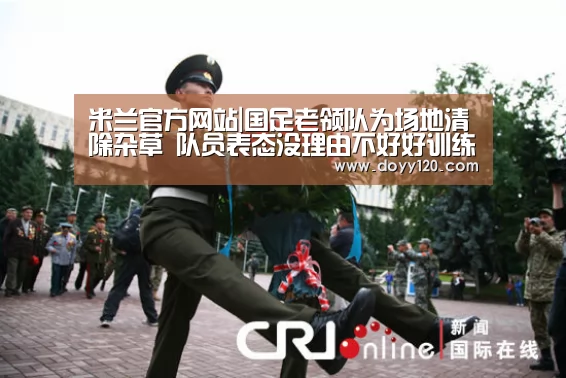 米兰官方网站|国足老领队为场地清除杂草 队员表态没理由不好好训练比赛(图1) milan米兰