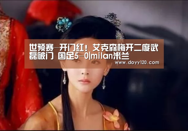 世预赛-开门红!艾克森梅开二度武磊破门 国足5-0|milan米兰(图1) milan米兰