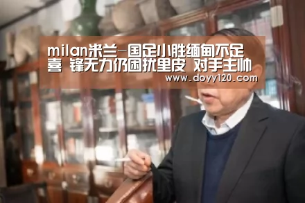 milan米兰-国足小胜缅甸不足喜 锋无力仍困扰里皮 对手主帅盛赞武磊能力强(图2) milan米兰