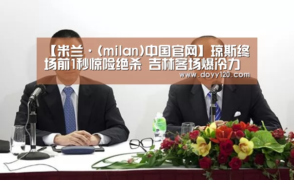 【米兰·(milan)中国官网】琼斯终场前1秒惊险绝杀 吉林客场爆冷力擒新疆(图3) 米兰·(milan)中国官网